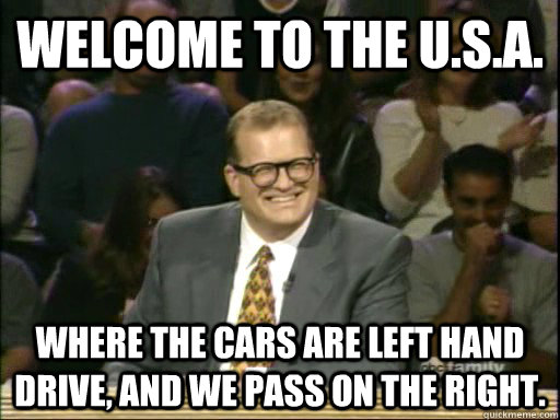 Welcome to the U.s.a. Where the cars are left hand drive, and we pass on the right.  Whos Line Is It Anyway