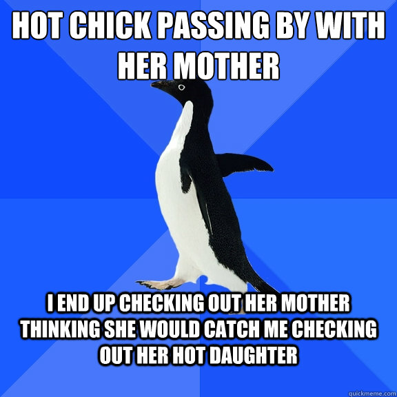 Hot chick passing by with her mother I end up checking out her mother thinking she would catch me checking out her hot daughter  Socially Awkward Penguin