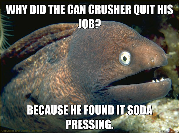 Why did the can crusher quit his job? Because he found it soda pressing.   Bad Joke Eel