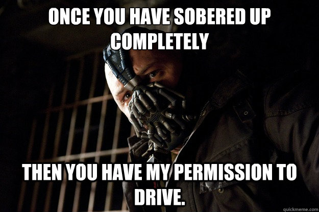Once you have sobered up completely then you have my permission to drive.  Angry Bane
