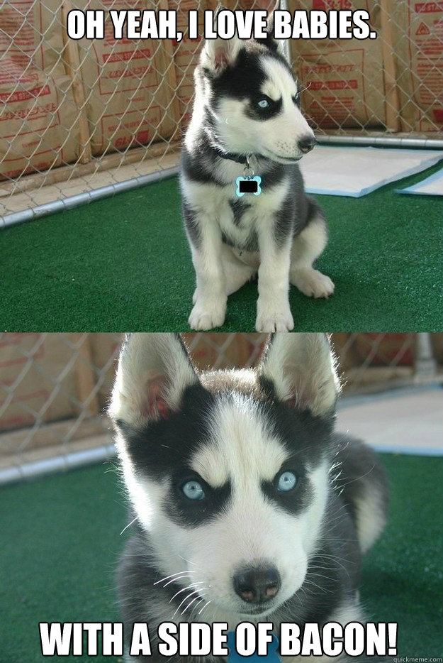 Oh yeah, I love babies. With a side of bacon!  Insanity puppy