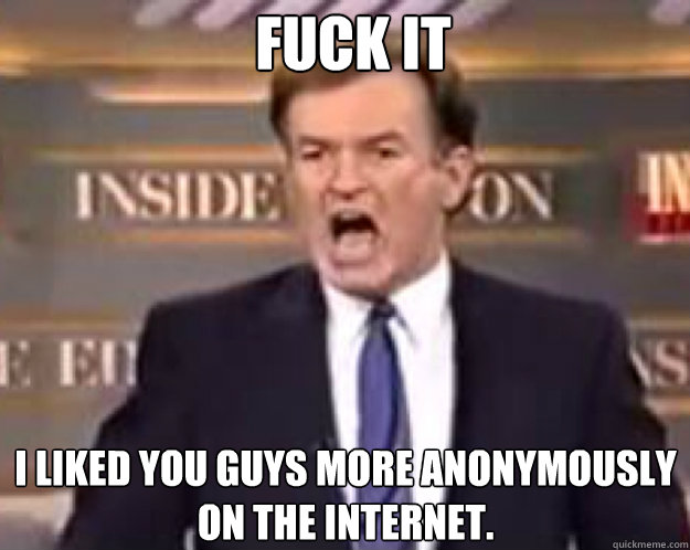 FUCK IT I liked you guys more anonymously on the internet.  fuck it bill