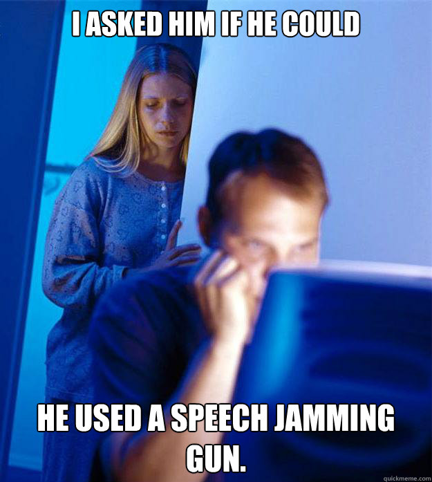 I asked him if he could He used a speech jamming gun.  Redditors Wife