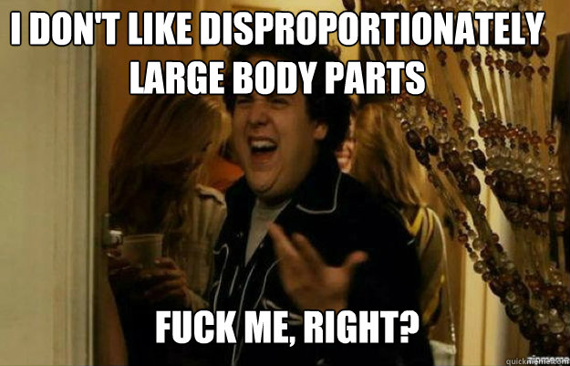 I don't like disproportionately large body parts FUCK ME, RIGHT?  fuck me right