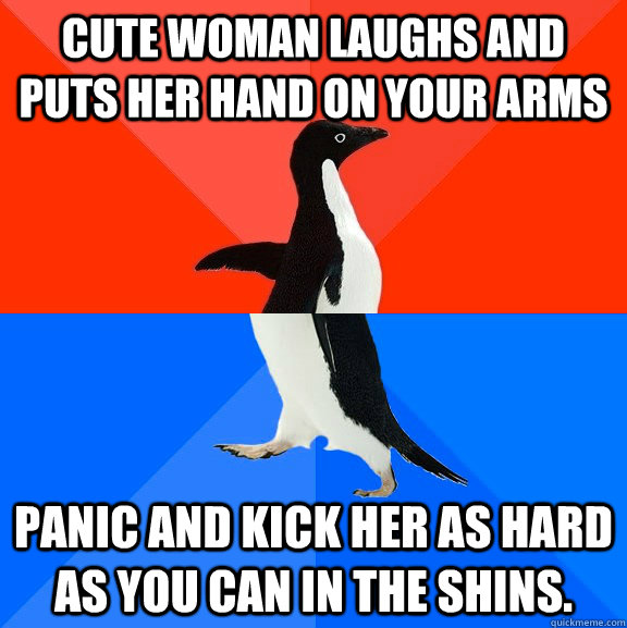 Cute woman laughs and puts her hand on your arms Panic and kick her as hard as you can in the shins.  Socially Awesome Awkward Penguin