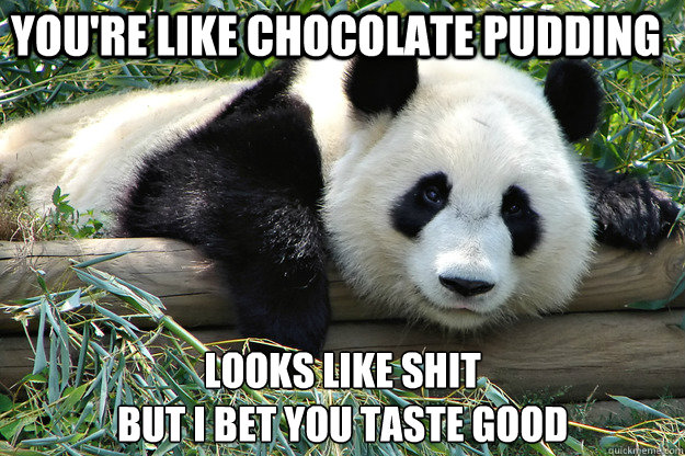 You're like chocolate pudding looks like shit
but i bet you taste good  