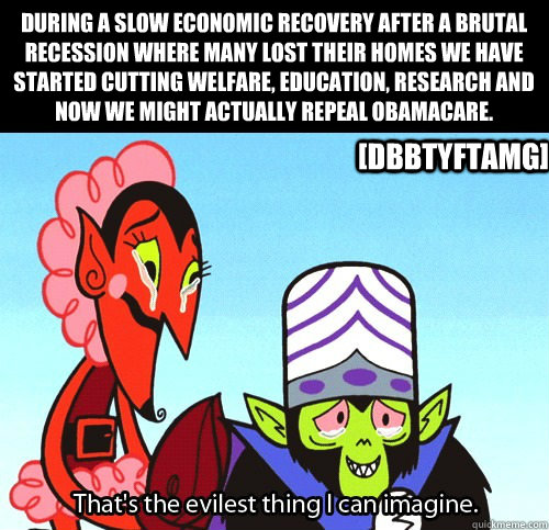 During a slow economic recovery after a brutal recession where many lost their homes we have started cutting welfare, education, research and now we might actually repeal Obamacare. [DBBTYFTAMG]  The evilest thing I can imagine