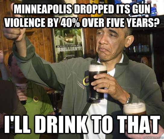 minneapolis dropped its gun violence by 40% over five years? i'll drink to that - minneapolis dropped its gun violence by 40% over five years? i'll drink to that  Upvoting Obama