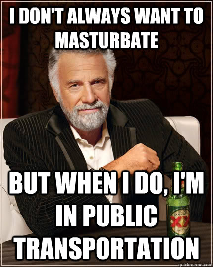 I don't always want to masturbate but when I do, I'm in public transportation  The Most Interesting Man In The World