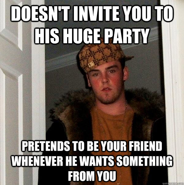 Doesn't invite you to his huge party Pretends to be your friend whenever he wants something from you  Scumbag Steve