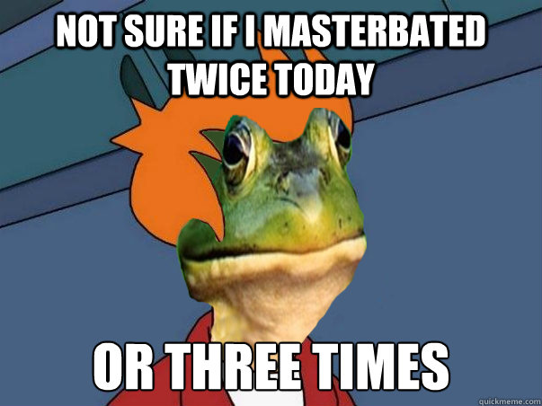 not sure if i masterbated twice today or three times  Foul Bachelor Fry