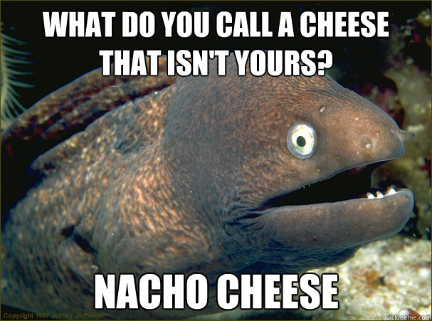 What do you call a cheese 
that isn't yours? Nacho cheese - What do you call a cheese 
that isn't yours? Nacho cheese  Bad Joke Eel