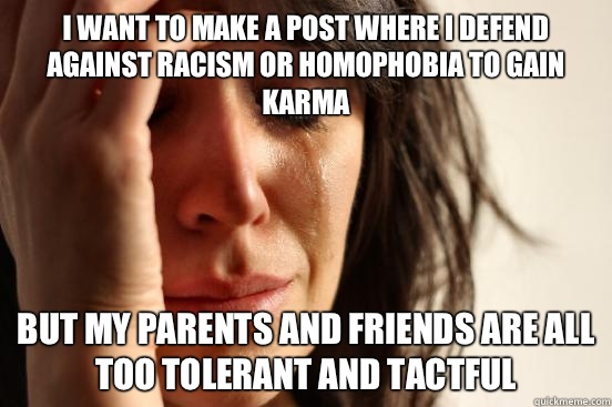 I want to make a post where I defend against racism or homophobia to gain karma  But my parents and friends are all too tolerant and tactful  First World Problems