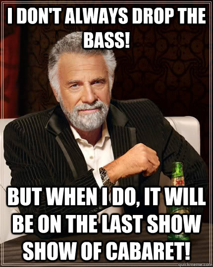 I don't always drop the bass! but when I do, it will be on the last show show of cabaret!   The Most Interesting Man In The World