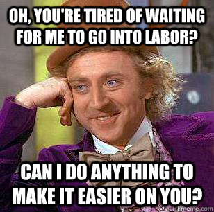 oh, you're tired of waiting for me to go into labor? can i do anything to make it easier on you?  Condescending Wonka