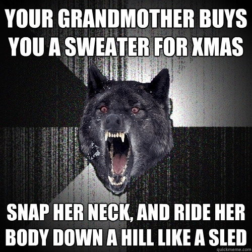 your grandmother buys you a sweater for xmas snap her neck, and ride her body down a hill like a sled  Insanity Wolf