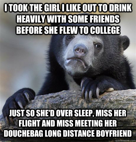I TOOK THE GIRL I LIKE OUT TO DRINK HEAVILY WITH SOME FRIENDS BEFORE SHE FLEW TO COLLEGE JUST SO SHE'D OVER SLEEP, MISS HER FLIGHT AND MISS MEETING HER DOUCHEBAG LONG DISTANCE BOYFRIEND  Confession Bear