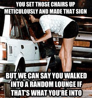 You set those chairs up meticulously and made that sign But we can say you walked into a random lounge if that's what you're into  Karma Whore
