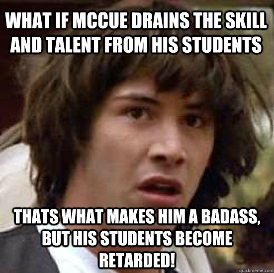 What if Mccue drains the skill and talent from his students THats what makes him a badass, but his students become retarded!  conspiracy keanu