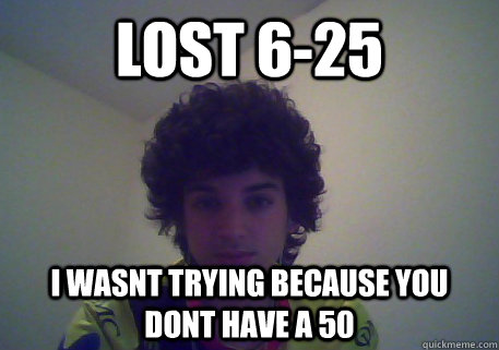 lost 6-25 i wasnt trying because you dont have a 50  