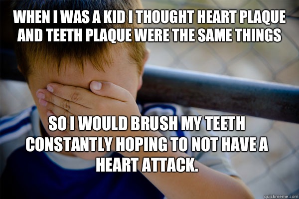 When I was a kid I thought heart plaque and teeth plaque were the same things So I would brush my teeth constantly hoping to not have a heart attack.  - When I was a kid I thought heart plaque and teeth plaque were the same things So I would brush my teeth constantly hoping to not have a heart attack.   Confession kid