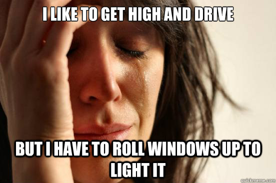 I Like to get high and drive but i have to roll windows up to light it  First World Problems