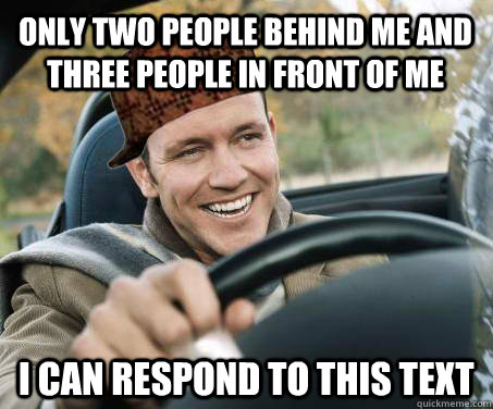 Only two people behind me and three people in front of me I can respond to this text  SCUMBAG DRIVER