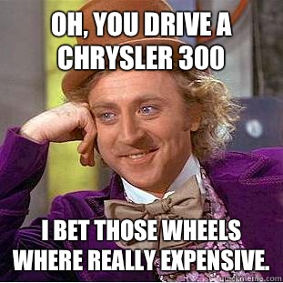 Oh, you drive a Chrysler 300 I bet those wheels where really expensive. - Oh, you drive a Chrysler 300 I bet those wheels where really expensive.  Condescending Wonka