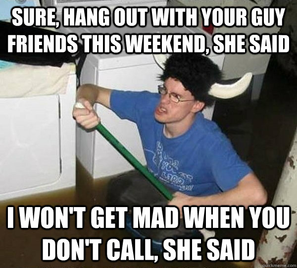 sure, hang out with your guy friends this weekend, she said i won't get mad when you don't call, she said  They said