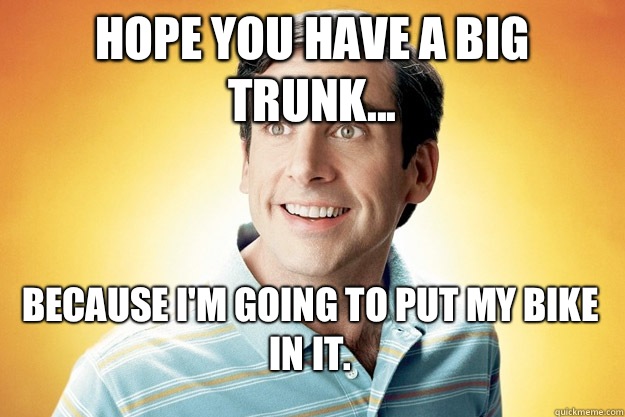 Hope you have a big trunk... Because I'm going to put my bike in it.   