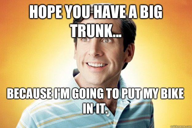 Hope you have a big trunk... Because I'm going to put my bike in it.   40 year old virgin