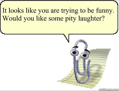 It looks like you are trying to be funny. Would you like some pity laughter?   Clippy