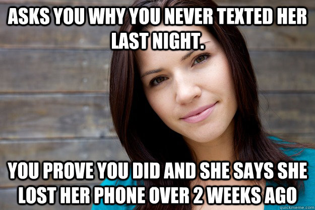 Asks you why you never texted her last night. You prove you did and she says she lost her phone over 2 weeks ago  Girl Logic