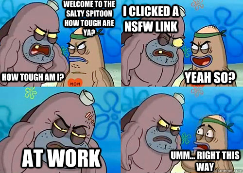 Welcome to the Salty Spitoon how tough are ya? HOW TOUGH AM I? i clicked a nsfw link at work Umm... Right this way Yeah so?  Salty Spitoon How Tough Are Ya