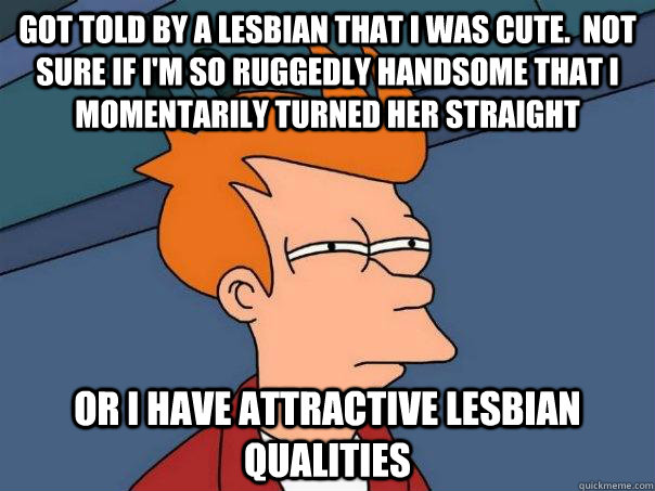 Got told by a lesbian that I was cute.  Not sure if I'm so ruggedly handsome that I momentarily turned her straight or I have attractive lesbian qualities  Futurama Fry