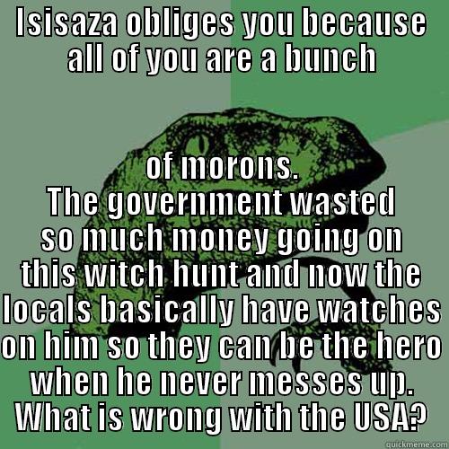 ISISAZA OBLIGES YOU BECAUSE ALL OF YOU ARE A BUNCH OF MORONS. THE GOVERNMENT WASTED SO MUCH MONEY GOING ON THIS WITCH HUNT AND NOW THE LOCALS BASICALLY HAVE WATCHES ON HIM SO THEY CAN BE THE HERO WHEN HE NEVER MESSES UP. WHAT IS WRONG WITH THE USA? Philosoraptor