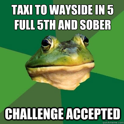 Taxi to wayside in 5
Full 5th and sober Challenge accepted  Foul Bachelor Frog
