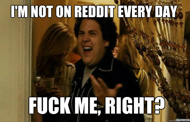 I'm not on reddit every day FUCK ME, RIGHT?  fuck me right