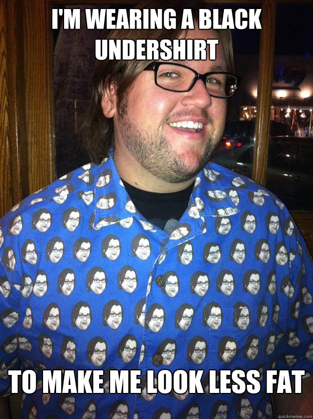i'm wearing a black undershirt to make me look less fat  Happy Forever Alone
