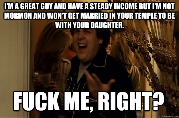 fuck me, right? I'm a great guy and have a steady income but I'm not Mormon and won't get married in your temple to be with your daughter. - fuck me, right? I'm a great guy and have a steady income but I'm not Mormon and won't get married in your temple to be with your daughter.  Fuck Me, Right