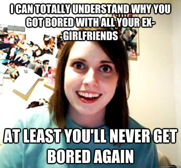 I can totally understand why you got bored with all your ex-girlfriends at least you'll never get bored again  Overly Attached Girlfriend