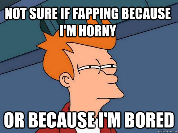 Not sure if fapping because I'm horny Or because I'm bored  Futurama Fry