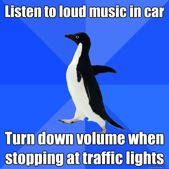 Listen to loud music in car Turn down volume when stopping at traffic lights  Socially Awkward Penguin