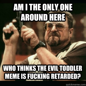 Am i the only one around here who thinks the Evil Toddler meme is fucking retarded? - Am i the only one around here who thinks the Evil Toddler meme is fucking retarded?  Misc