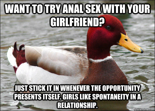 Want to try anal sex with your girlfriend? Just stick it in whenever the opportunity presents itself. Girls like spontaneity in a relationship.   Malicious Advice Mallard