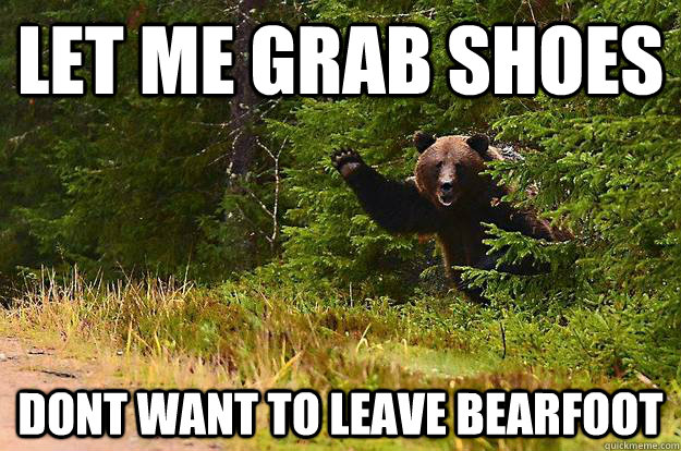 Let me grab shoes dont want to leave bearfoot  