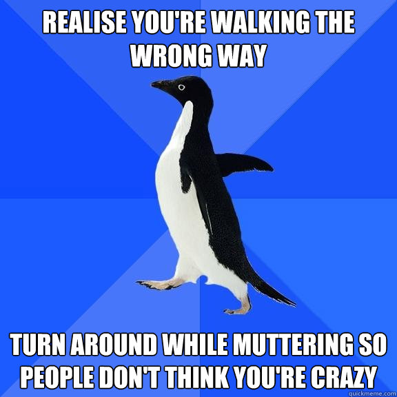 Realise you're walking the wrong way Turn around while muttering so people don't think you're crazy  Socially Awkward Penguin