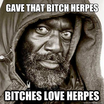 gave that bitch herpes Bitches love herpes  You gonna get raped