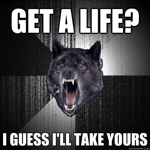 get a life? i guess i'll take yours  Insanity Wolf