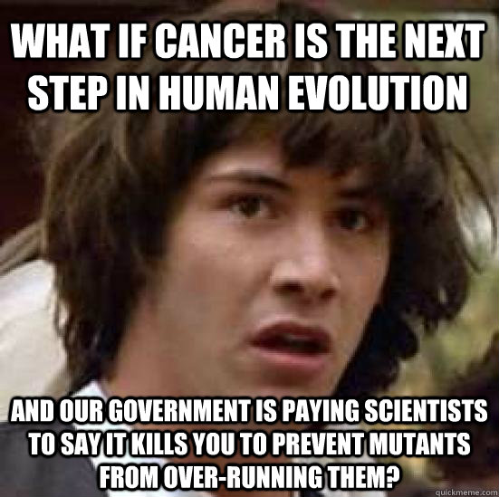 What if cancer is the next step in human evolution and our government is paying scientists to say it kills you to prevent mutants from over-running them?  conspiracy keanu
